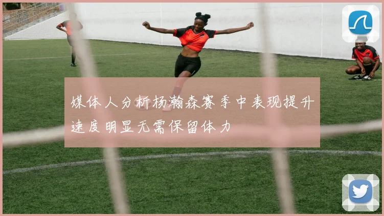 媒体人分析杨瀚森赛季中表现提升速度明显无需保留体力
