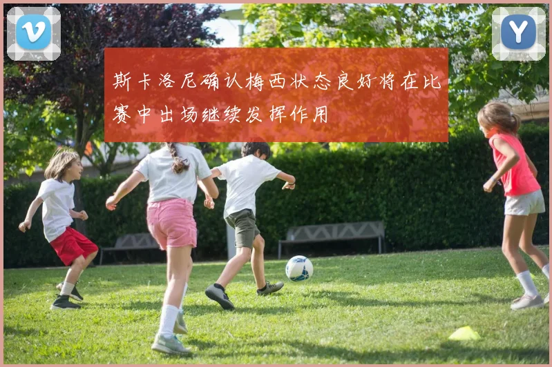 斯卡洛尼确认梅西状态良好将在比赛中出场继续发挥作用