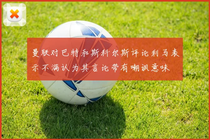 曼联对巴特和斯科尔斯评论利马表示不满认为其言论带有嘲讽意味