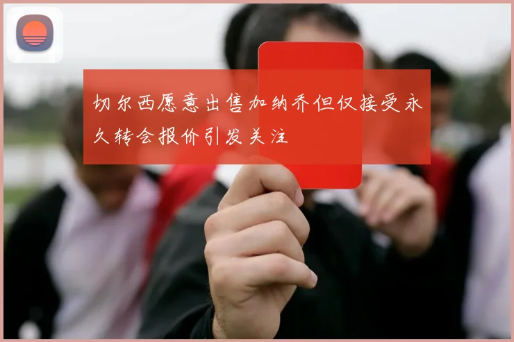 切尔西愿意出售加纳乔但仅接受永久转会报价引发关注