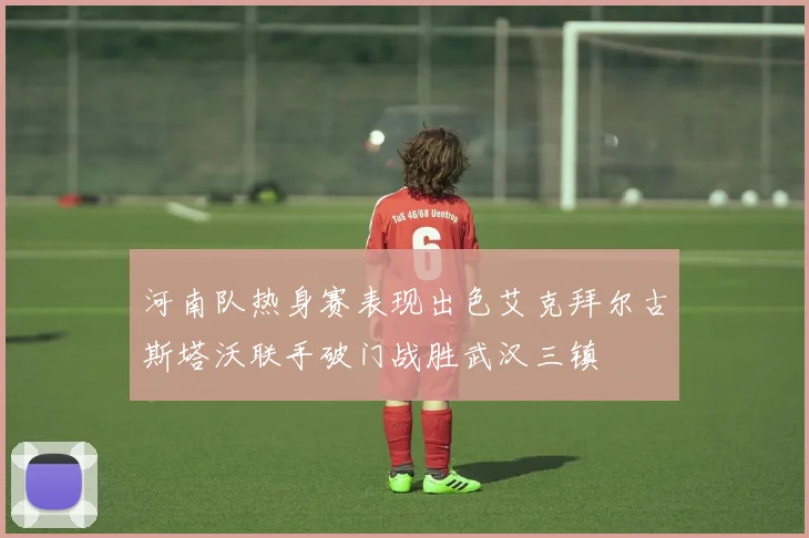 河南队热身赛表现出色艾克拜尔古斯塔沃联手破门战胜武汉三镇