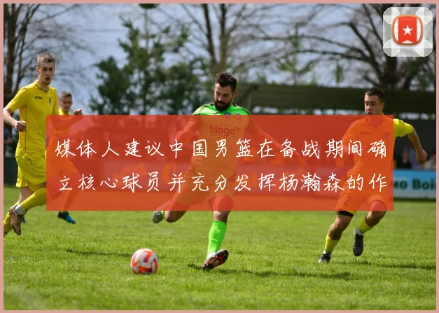 媒体人建议中国男篮在备战期间确立核心球员并充分发挥杨瀚森的作用