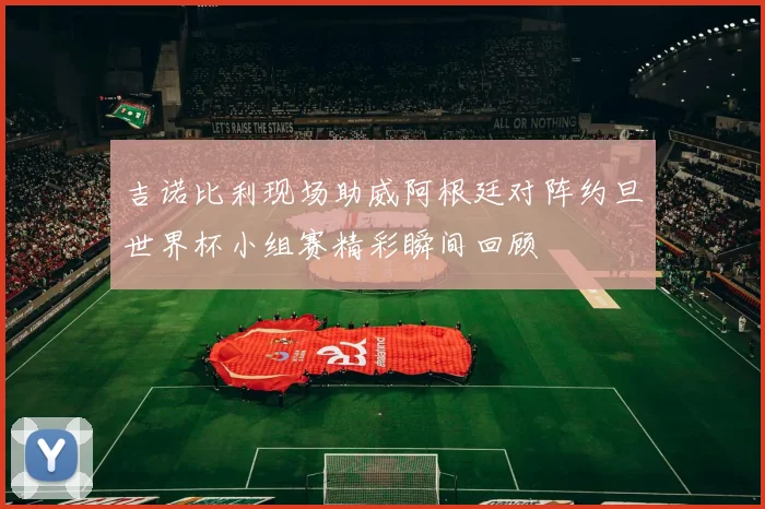 吉诺比利现场助威阿根廷对阵约旦世界杯小组赛精彩瞬间回顾