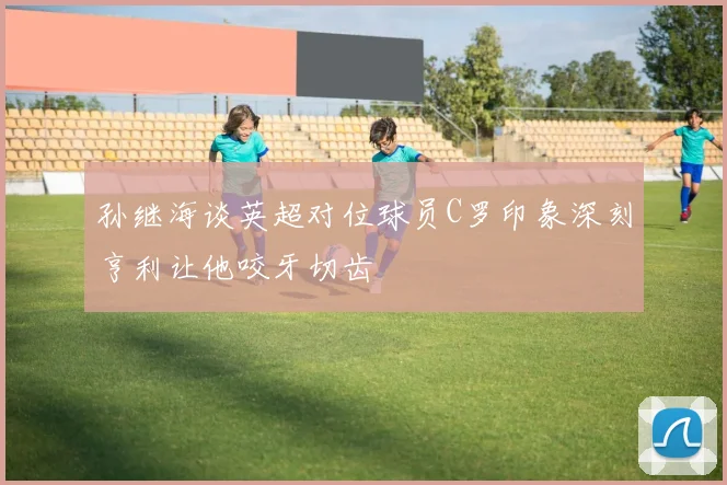 孙继海谈英超对位球员C罗印象深刻亨利让他咬牙切齿