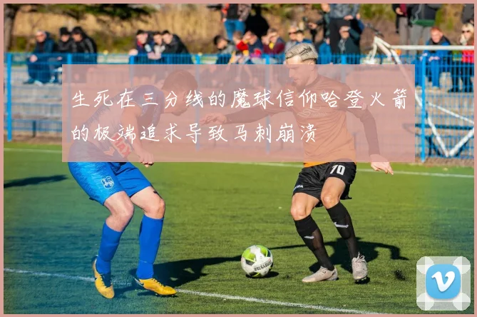 生死在三分线的魔球信仰哈登火箭的极端追求导致马刺崩溃