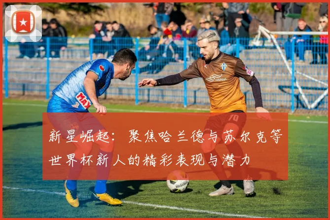 新星崛起：聚焦哈兰德与苏尔克等世界杯新人的精彩表现与潜力