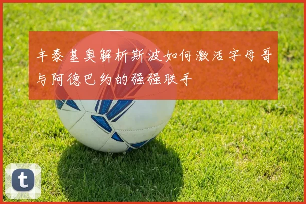 丰泰基奥解析斯波如何激活字母哥与阿德巴约的强强联手
