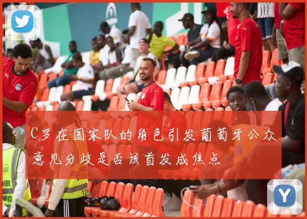 C罗在国家队的角色引发葡萄牙公众意见分歧是否该首发成焦点
