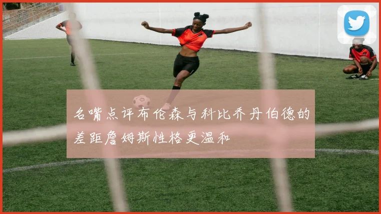 名嘴点评布伦森与科比乔丹伯德的差距詹姆斯性格更温和