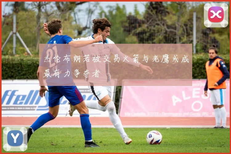 杰伦布朗若被交易火箭与老鹰或成最有力争夺者