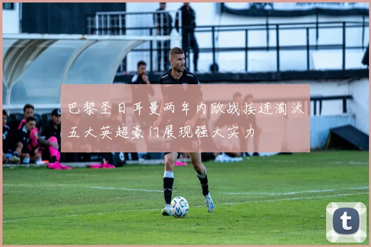 巴黎圣日耳曼两年内欧战接连淘汰五大英超豪门展现强大实力
