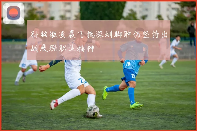 孙铭徽凌晨飞抵深圳脚肿仍坚持出战展现职业精神