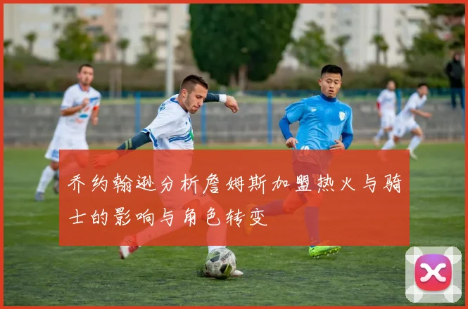 乔约翰逊分析詹姆斯加盟热火与骑士的影响与角色转变