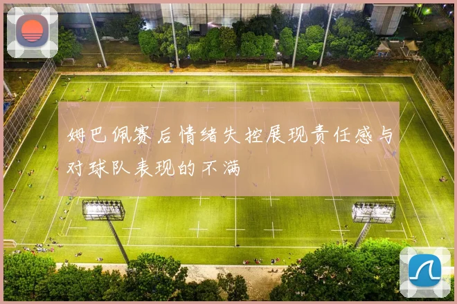 姆巴佩赛后情绪失控展现责任感与对球队表现的不满