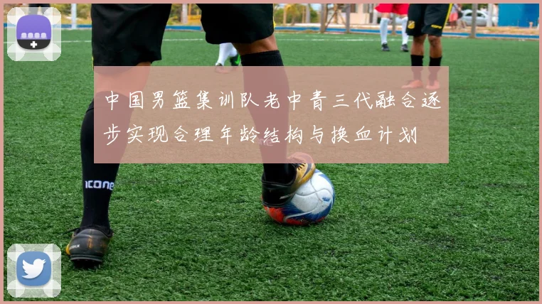 中国男篮集训队老中青三代融合逐步实现合理年龄结构与换血计划