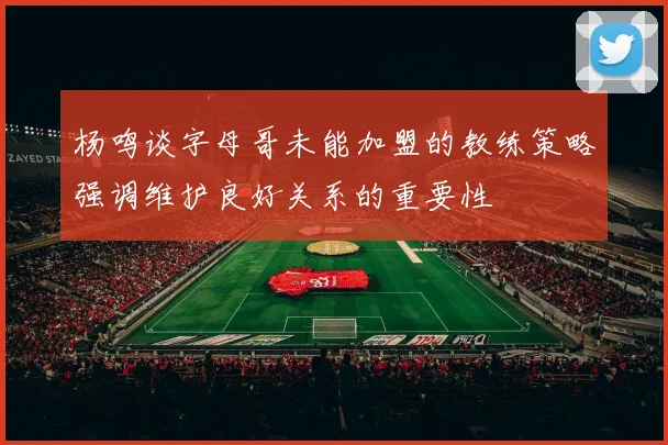 杨鸣谈字母哥未能加盟的教练策略强调维护良好关系的重要性