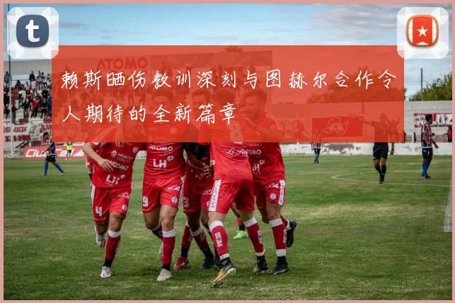 赖斯晒伤教训深刻与图赫尔合作令人期待的全新篇章