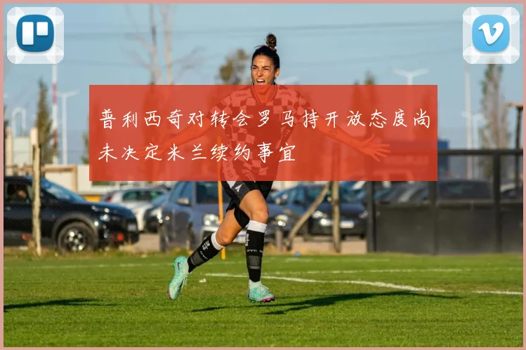 普利西奇对转会罗马持开放态度尚未决定米兰续约事宜