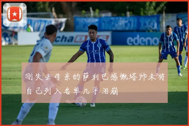 刚失去母亲的萨利巴感慨塔帅未将自己列入名单几乎泪崩