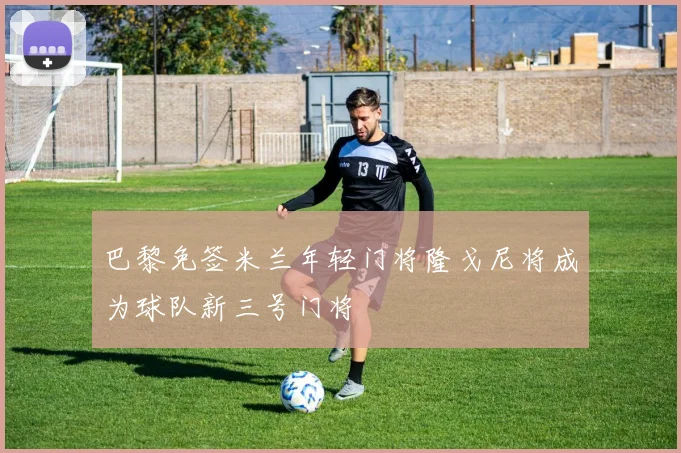 巴黎免签米兰年轻门将隆戈尼将成为球队新三号门将